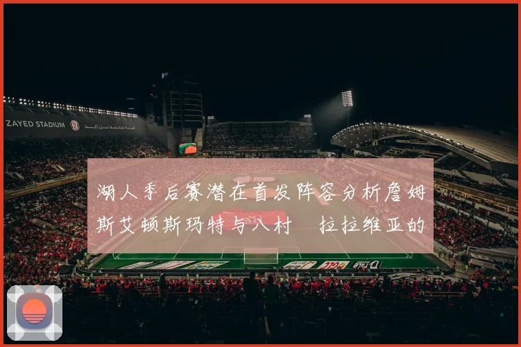 湖人季后赛潜在首发阵容分析詹姆斯艾顿斯玛特与八村塁拉拉维亚的组合前景