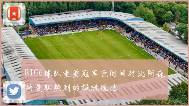 BIG6球队重要冠军荒时间对比阿森纳曼联热刺的尴尬境地