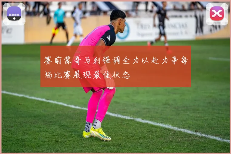 赛前蒙哥马利强调全力以赴力争每场比赛展现最佳状态