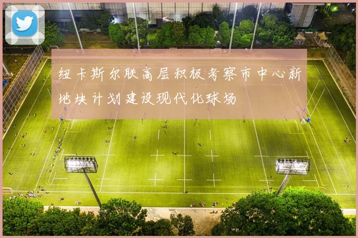 纽卡斯尔联高层积极考察市中心新地块计划建设现代化球场