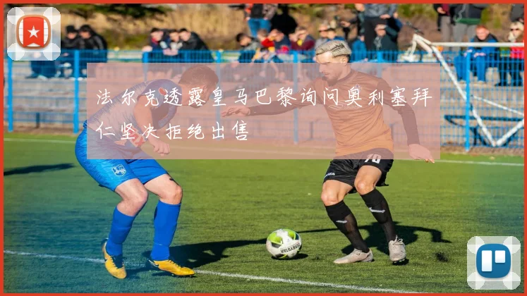 法尔克透露皇马巴黎询问奥利塞拜仁坚决拒绝出售