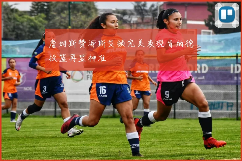 詹姆斯赞海斯艾顿完美表现肯纳德投篮再显神准