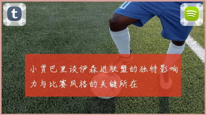小贾巴里谈伊森进联盟的独特影响力与比赛风格的关键所在