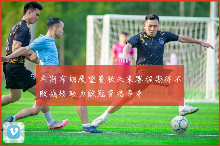 韦斯布朗展望曼联未来赛程期待不败战绩助力欧冠资格争夺