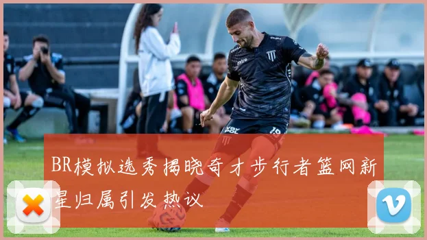 BR模拟选秀揭晓奇才步行者篮网新星归属引发热议