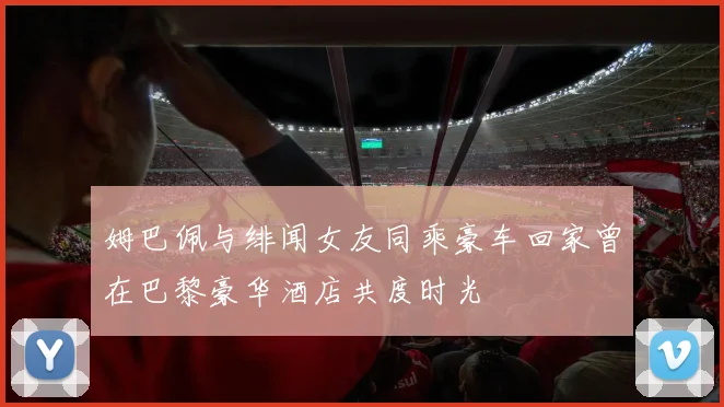 姆巴佩与绯闻女友同乘豪车回家曾在巴黎豪华酒店共度时光