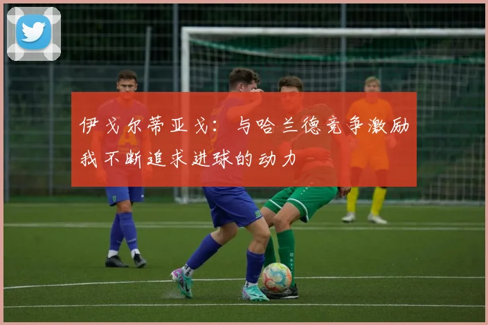 伊戈尔蒂亚戈：与哈兰德竞争激励我不断追求进球的动力
