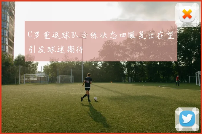 C罗重返球队合练状态回暖复出在望引发球迷期待