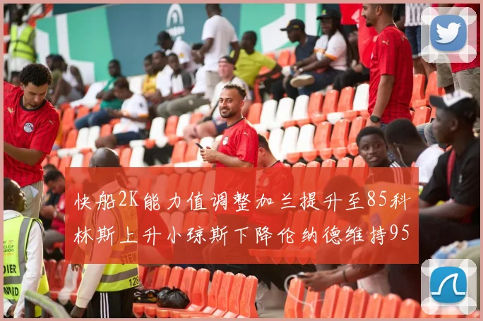 快船2K能力值调整加兰提升至85科林斯上升小琼斯下降伦纳德维持95不变