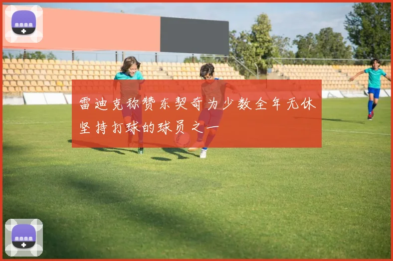 雷迪克称赞东契奇为少数全年无休坚持打球的球员之一