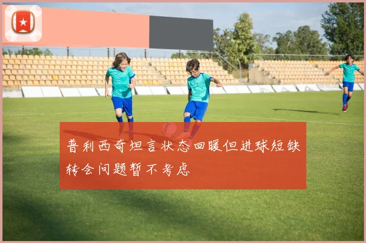 普利西奇坦言状态回暖但进球短缺转会问题暂不考虑