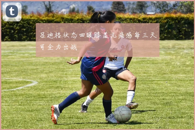 吕迪格状态回暖膝盖无痛感每三天可全力出战